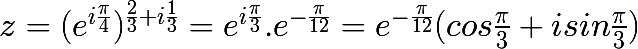 \huge z = (e^{i\frac{\pi }{4}})^{\frac{2}{3}+i\frac{1}{3}} = e^{i\frac{\pi }{3}} . e^{-\frac{\pi }{12}} = e^{-\frac{\pi }{12}}(cos\frac{\pi }{3} + isin\frac{\pi }{3})